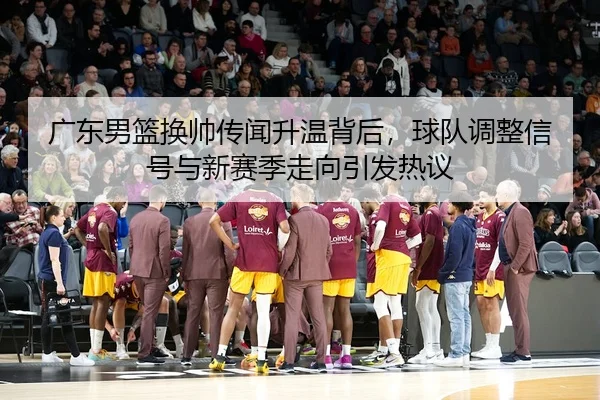 广东男篮换帅传闻升温背后，球队调整信号与新赛季走向引发热议